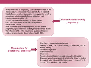 Risk factors for gestational diabetes:
Obesity (> 90 kg. Or 15% of the weight before pregnancy)
Family history
Childbirth large fetus
Polyhydramnios
Glycosuria
Recurrent candidiasis, repeated urinary tract infection.
Diabetes type of sugar according to the WHO curve fasting
7 mmol / L after 1 hour (100g.) Glucose - 11.1 mmol / L, 2
hours- 7.8 mmol / l and glycosuria
In the I trimester of pregnancy. Marked improvement in the
disease course, increased insulin sensitivity, decreased
blood glucose levels, may develop hypoglycemia, which is
associated with increased glucose utilization fruit.
insulin dose reduced by 1/3.
In the II trimester of pregnancy is deteriorating
carbohydrate tolerance, marked hyperglycemia,
ketoacidosis can be.
With 32 weeks for diabetes improves. By the end of
pregnancy again improves carbohydrate tolerance, due to
the influence of the fetal insulin and glucose utilization
mother to fetus. insulin dose reduced by 20-30%.
Current diabetes during
pregnancy
Risk factors for
gestational diabetes:
 