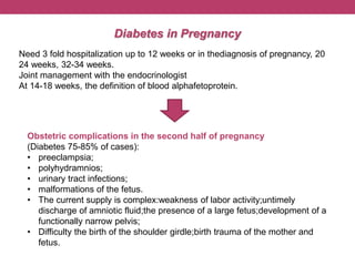Diabetes in Pregnancy
Need 3 fold hospitalization up to 12 weeks or in thediagnosis of pregnancy, 20
24 weeks, 32-34 weeks.
Joint management with the endocrinologist
At 14-18 weeks, the definition of blood alphafetoprotein.
Obstetric complications in the second half of pregnancy
(Diabetes 75-85% of cases):
• preeclampsia;
• polyhydramnios;
• urinary tract infections;
• malformations of the fetus.
• The current supply is complex:weakness of labor activity;untimely
discharge of amniotic fluid;the presence of a large fetus;development of a
functionally narrow pelvis;
• Difficulty the birth of the shoulder girdle;birth trauma of the mother and
fetus.
 
