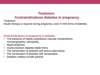 Treatment.
Contraindications diabetes in pregnancy
Treatment:
Insulin therapy is required during pregnancy, even in mild forms of diabetes.
Contraindications to pregnancy in diabetes
• The presence of rapidly progressive vascular complications:
microangiopathy, retinopathy,
• Nephrosclerosis
• insulin-resistant diabetes labile forms
• The combination of diabetes with active tuberculosis
• The combination of diabetes with sensitization
• Diabetes mellitus of both parents
 