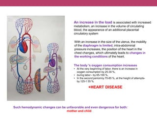 An increase in the load is associated with increased
metabolism, an increase in the volume of circulating
blood, the appearance of an additional placental
circulatory system
With an increase in the size of the uterus, the mobility
of the diaphragm is limited, intra-abdominal
pressure increases, the position of the heart in the
chest changes, which ultimately leads to changes in
the working conditions of the heart.
Such hemodynamic changes can be unfavorable and even dangerous for both:
mother and child
The body 's oxygen consumption increases
• At the very beginning of labor, there is an increase in
oxygen consumption by 25-30 %,
• during labor - by 65-100 %,
• In the second period-by 70-85 %, at the height of attempts-
by 125-1 55 %.
+HEART DISEASE
 
