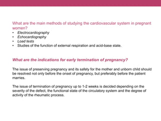 What are the main methods of studying the cardiovascular system in pregnant
women?
• Electrocardiography
• Echocardiography
• Load tests
• Studies of the function of external respiration and acid-base state.
What are the indications for early termination of pregnancy?
The issue of preserving pregnancy and its safety for the mother and unborn child should
be resolved not only before the onset of pregnancy, but preferably before the patient
marries.
The issue of termination of pregnancy up to 1-2 weeks is decided depending on the
severity of the defect, the functional state of the circulatory system and the degree of
activity of the rheumatic process.
 