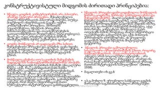 კონსტრუქტივისტული მიდგომის ძირითადი პრინციპებია:
• სწავლა ცოდნის კონსტრუირების არა პასიური,
არამედ აქტიური პროცესია. შესაძლებელია
ახალი ინფორმაციის პასიურად მიღება, თუმცა
მიღებული ინფორმაციის გაგება უფრო
კომპლექსური პროცესია. ამისთვის
აუცილებელია, სწავლის პროცესის
მახასიათებლებისა და თავისებურებების
გათვალისწინებით (რეფლექსია, მეტაკოგნიცია),
ახალ და უკვე არსებულ ცოდნას შორის
მნიშვნელობის მქონე კავშირების დამყარება;
• ცოდნა მოსწავლეს არ გადაეცემა მზა სახით.
შემეცნებითი პროცესი და ცოდნის აგება ხდება
თავად მოსწავლის მიერ ფაქტების, მოვლენების,
ცნებების ანალიზისა და ინტერპრეტაციის
გზით.
• მოსწავლე ცნებისა თუ საკითხის შემეცნების
შედეგად მას სუბიექტურმნიშვნელობას ანიჭებს.
ყველა ინდივიდს საკითხის შესახებ უნიკალური
ხედვა აქვს, რაც გამომდინარეობს მასში
არსებული ცოდნისა და ღირებულებებისგან.
შესაბამისად, ერთი და იგივე გაკვეთილმა,
მასალამ თუ აქტივობამ შესაძლოამოსწავლეებში
სხვადასხვა შედეგი გამოიწვიოს, გამომდინარე
იქიდან, რომ ახალი ინფორმაციის მათი
სუბიექტური ინტერპრეტაცია განსხვავებულია.
• სწავლის პროცესი დამოკიდებულია მოსწავლის
წინარე ცოდნაზე, წარსულ გამოცდილებასა და
შეხედულებებზე. ახალი ცოდნის აგება ხდება
წინარე ცოდნის საფუძველზე. უკვე არსებული
რწმენა-წარმოდგენები გავლენას ახდენს იმაზე,
თუ რას და როგორ ისწავლის მოსწავლე, აქვე
მოიაზრება კონტექსტი. მოსწავლე უკეთ
ითვისებს მაშინ, როდესაც ახალი ინფორმაცია
უკავშირდება განვლილს და აქვს მისთვის
პიროვნული ღირებულება. ეს ყოველივე
გავლენას ახდენს სწავლის მოტივაციურ
ფაქტორზე.
• სწავლის პროცესი გაშუალებულია
სოციალური ურთიერთობების გზით, როგორც
მასწავლებელთან, ასევე თანატოლებთან.
„სწავლა არის სოციალური აქტივობა - არა
რაიმე აბსტრაქტული კონცეფცია, არამედ ის,
რასაც ჩვენ ვახორციელებთ სხვებთან ერთად,
მათთან ინტერაქციის საშუალებით“ (Dewey,
1938).
• მაგალითები იხ.გვ.6
• ე.ს.გ.მუხლი 9. ეროვნული სასწავლო გეგმის
ძირითადი საგანმანათლებლო პრინციპები
12
შედგენილია მარინე რეხვიაშვილის მიერ
 