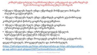 კონსტრუქტივისტულ საგანმანათლებლო კონცეფციას და განსაზღვრავს
ხუთ ძირითად საგანმანათლებლო პრინციპს
• სწავლა-სწავლება ხელს უნდა უწყობდეს მოსწავლეთა შინაგანი
ძალების გააქტიურებას.
• სწავლა-სწავლება ხელს უნდა უწყობდეს ცოდნის ეტაპობრივად
კონსტრუირებას წინარე ცოდნაზე დაფუძნებით.
• სწავლა-სწავლება ხელს უნდა უწყობდეს ცოდნათა
ურთიერთდაკავშირებას და ორგანიზებას.
• სწავლა-სწავლება უნდა უზრუნველყოფდეს სწავლის
სტრატეგიების დაუფლებას (სწავლის სწავლა).
• სწავლა-სწავლება უნდა მოიცავდეს ცოდნის სამივე კატეგორიას:
დეკლარატიულს, პროცედურულსა და პირობისეულს.
(https://akhaliganatleba.ge/https-akhaliganatleba-ge-https-akhaliganatleba-
ge-wp-admin-post-phppost16071actioneditclassic-editor/)
13
შედგენილია მარინე რეხვიაშვილის მიერ
 