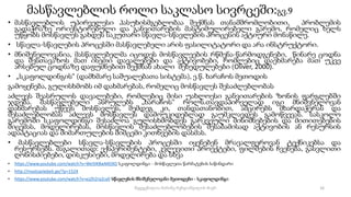 მასწავლებლის როლი საკლასო სივრცეში:გვ.9
• მასწავლებლის უპირველესი პასუხისმგებლობაა შექმნას თანამშრომლობითი, პრობლემის
გადაჭრაზე ორიენტირებული და განვითარების მასტიმულირებელი გარემო, რომელიც ხელს
უწყობს მოსწავლეს გახდეს საკუთარი სწავლა-სწავლების პროცესის აქტიური მონაწილე.
• სწავლა-სწავლების პროცესში მასწავლებელი არის ფასილიტატორი და არა ინსტრუქტორი.
• მნიშვნელოვანია, მასწავლებელმა იცოდეს მოსწავლეების რწმენა-წარმოდგენები, წინარე ცოდნა
და შესთავაზოს მათ ისეთი დავალებები და აქტივობები, რომლებიც დაეხმარება მათ უკვე
არსებულ ცოდნაზე დაფუძნებით შექმნან ახალი შეხედულებები (Oliver, 2000).
• „სკაფოლდინგის“ (დამხმარე საშუალებათა სისტემა), ე.წ. ხარაჩოს მეთოდის
გამოყენება, გულისხმობს იმ დახმარებას, რომელიც მოსწავლეს შესაძლებლობას
აძლევს შეასრულოს დავალებები, რომლებიც მისი უახლოესი განვითარების ზონის ფარგლებში
ჯდება. მასწავლებელი ასრულებს „ხარაჩოს“ როლს.თავდაპირველად იგი მნიშვნელოვან
დახმარებას უწევს მოსწავლეს, შემდეგ კი, თანდათანობით, ამცირებს მხარდაჭერას და
შესაძლებლობას აძლევს მოსწავლეს დამოუკიდებლად გაუმკლავდეს გამოწვევას. სასკოლო
გარემოში სკაფოლდინგი შესაძლოა გულისხმობდეს გარკვეული მინიშნებების და მითითებების
მიცემას, მოდელირებას, მოსწავლის შესაძლებლობების შესაბამისად აქტივობის ან რესურსის
ადაპტაციას და მიმართულების მიმცემი კითხვების დასმას.
• მასწავლებლები სწავლა-სწავლების პროცესში იყენებენ მრავალფეროვან ტექნიკებსა და
რესურსებს. მაგალითად: ექსპერიმენტები, კვლევითი პროექტები, ფილმების ჩვენება, გასვლითი
ღონისძიებები, დისკუსიები, მოდელირება და სხვა
• https://www.youtube.com/watch?v=We5lKBwMG9Q სკაფოლდინგი - მოსწავლეთა წარმატების საწინდარი
• http://mastsavlebeli.ge/?p=1524
• https://www.youtube.com/watch?v=ezZh2ra2cy0 სწავლების მნიშვნელოვანი მეთოდები - სკაფოლდინგი
16
შედგენილია მარინე რეხვიაშვილის მიერ
 