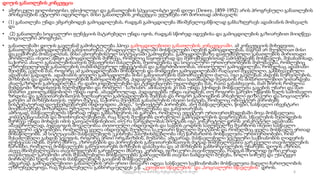 დიუის განათლების კონცეფცია
• ამერიკელი ფილოსოფოსი, ფსიქოლოგი და განათლების სპეციალისტი ჯონ დიუი (Dewey, 1859-1952) არის პროგრესული განათლების
პრინციპების აქტიური იდეოლოგი. მისი განათლების კონცეფცია ეფუძნება ორ ძირითად ამოსავალს:
• (1) განათლება უნდა ემყარებოდეს გამოცდილებას, რადგან გამოცდილება მნიშვნელოვანწილად განსაზღვრავს ადამიანის მომავალს
და
• (2) განათლება სოციალური ფუნქციის მატარებელი უნდა იყოს, რადგან სწორედ იდეებისა და გამოცდილების გაზიარებით მიიღწევა
სოციალური პროგრესი.
• განათლებაში დიუის გავლენამ გამოხატულება ჰპოვა გამოცდილებითი განათლების კონცეფციაში. ამ კონცეფციის მიხედვით,
განათლება გამოცდილების განვითარებაა. ტრადიციულ სკოლაში მოსწავლეები იღებენ გამოცდილებას, მაგრამ არ შეუძლიათ მისი
დაკავშირება მომავალთან, მისი ცხოვრებისეულ სიტუაციაში გამოყენება. გამოცდილებაზე დაფუძნებული განათლების ძირითადი
პრობლემაა ისეთი აწმყო გამოცდილების შერჩევა, რომელიც ნაყოფიერად და შემოქმედებითად აამოქმედებს მოსწავლეს. შესაბამისად,
საჭიროა ახალი განათლებისათვის შესაფერისი მასალების, მეთოდებისა და სოციალური ურთიერთობების შემუშავება, რომლებიც
უზრუნველყოფენ განათლების თანმიმდევრულ უწყვეტობას და განგრძობითობას. თითოეული გამოცდილება, რომელსაც ადამიანი
შეიძენს, ცვლის მას, როგორც ამ გამოცდილებაში მონაწილეს და მომდევნო გამოცდილებაში რაღაცით შეცვლილი, განსხვავებული
ადამიანი გადადის. ადამიანის ყოველი გამოცდილება მისი განვითარების მამოძრავებელი ძალაა. იგი გავლენას ახდენს სურვილების,
მიზნების და დამოკიდებულებების ჩამოყალიბებაზე. პედაგოგის მოვალეობაა სათანადოდ შეაფასოს რა მიმართულებით ვითარდება
ახალგაზრდის გამოცდილება, რა დამოკიდებულებები და ტენდენციები უყალიბდება მას, რათა განასხვავოს, მათ შორის რომელია
შემდგომი ზრდისთვის ხელშემწყობი და რომელი - საზიანო. ამისათვის კი მას უნდა ჰქონდეს მოსწავლეთა გაგების უნარი და მათ
მიმართ კეთილგანწყობილი უნდა იყოს. ამავდროულად, პედაგოგებმა უნდა იცოდნენ, თუ როგორი გარემო უწყობს ხელს სამომავლო
ზრდისა და განვითარებისთვის ხელსაყრელი გამოცდილების შეძენას და როგორ გამოიყენონ არსებული ფიზიკური და სოციალური
გარემო ამ მიზნებისთვის. უფრო მეტიც, საჭიროა შეიქმნას განათლების ისეთი სისტემა, რომელიც ობიექტურ პირობებს
სისტემატურად დაუქვემდებარებს ინდივიდთა „შიდა,“ სუბიექტურ პირობებს, ანუ მასწავლებელი, წიგნი, სასწავლო ინვენტარი
მოემსახურება მოზარდთა უშუალო მიდრეკილებების გამოვლენასა და განვითარებას.
ამრიგად, მასწავლებელმა სწორად უნდა განსაზღვროს ის გარემო, რომელიც ეფექტურ ურთიერთქმედებაში მოვა მოსწავლეთა
კომპეტენციასთან და მოთხოვნილებებთან, რაც ხელს შეუწყობს ღირებული გამოცდილების დაგროვებას. სწავლების მეთოდების
შერჩევა უნდა მოხდეს იმის გათვალისწინებით, თუ რა სარგებლობას მოუტანს იგი კონკრეტულ დროს კონკრეტულ ადამიანს.
ამავდროულად, პედაგოგის მოვალეობაა თითოეული ინდივიდის და საგნის ცოდნის საფუძველზე შეარჩიოს ისეთი სასწავლო
ჯგუფური აქტივობები, რომელშიც ყველა ინდივიდს შეუძლია საკუთარი წვლილი შეიტანოს და რომელშიც ყველა მოსწავლე ერთად
მონაწილეობს. ამ სიტუაციაში მასწავლებელს ეკისრება პასუხისმგებლობა ისე წარმართოს მოსწავლეთა ურთიერთობები, რომ
შესაძლებელი გახდეს ჯგუფის, როგორც ერთი ორგანიზმის, მუშაობა. ამგვარად, მასწავლებელი ჯგუფური საქმიანობის ლიდერის
ფუნქციას იძენს. მეორე მხრივ, აზროვნების და პიროვნების განვითარებისათვის მეტად მიშვნელოვანია გარკვეული თავისუფლების
ხარისხი, რომელიც მოსწავლეებს განუვითარებს მიზნების დასახვისა და ამ მიზნების განხორციელების უნარებს. დიუის აზრით,
ასევე მნიშვნელოვანია თავისუფლების გარეგნული მხარეც. კერძოდ, ფიზიკური თავისუფლება, რადგან მხოლოდ ფიზიკურად
თავისუფალ გარემოში არის შესაძლებელი მოსწავლეებმა გამოავლინონ თავისი ნამდვილი ბუნება, ხოლო სიჩუმე და უსიტყვო
მორჩილება ხელს უშლის მასწავლებელს გაიცნოს მოსწავლეები.
ამგვარად, გამოცდილებითი განათლების ერთ-ერთი მთავარი იდეაა სასწავლო საქმიანობაში მოსწავლეთა მაღალი ჩართულობის
უზრუნველყოფა, რაც შესაძლებელია განხორციელდეს ე.წ. „კეთებით სწავლების“ და „სოციალური სწავლების“ დროს.
6
შედგენილია მარინე რეხვიაშვილის მიერ
 