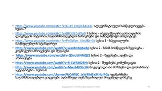 • https://www.youtube.com/watch?v=O-8Y-EeUjlE&t=48s ალტერნატიული სასწავლო გეგმა -
სესია 7
• https://www.youtube.com/watch?v=RLOmF5sPhx0 1 სესია - ინკლუზიური განათლების
დანერგვის ისტორია, საგანმანათლებლო ბარიერები და სახელმწიფო პოლიტიკა
• https://www.youtube.com/watch?v=PnGWpn_VJnU&t=3s სესია 1 - სპეციალური
მასწავლებლის სტანდარტი
• https://www.youtube.com/watch?v=was8m8q8w8g სესია 2 - სსსმ მოსწავლის შეფასება -
კოგნიკური პროცესები და შეფასება
• https://www.youtube.com/watch?v=Q5aULK4MQZE სესია 2 - შეფასება, აღქმა და
აზროვნება
• https://www.youtube.com/watch?v=R-CWRk026Hc სესია 2 - შეფასება კომუნიკაცია
• https://www.youtube.com/watch?v=MwsS4JOhcU4 მოკლევადიანი მიზნები და ტიპობრივი
აქტივობები - სესია 6
• https://www.youtube.com/channel/UCdJTdC_JxW4Rd5x34HbJPGg -დანარჩენი
საგანმანათლებლო ვიდეოები აღნიშნულ თემაზე იხილეთ მოცემულ ლინკზე
70
შედგენილია მარინე რეხვიაშვილის მიერ
 