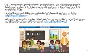 • ადაპტირებული კომპლექსური დავალებებისა და ინდივიდუალური
სასწავლო გეგმის ნიმუშები იხილეთ მოცემული სახელმძღვნელოს IV
ნაწილიში გვ.81
• ალტერნატული სასწავლო გეგმის ნიმუშები იხ.მოცემულ ლინკზე:
https://bit.ly/3Ba5BwY
• ინკლუზიური განაათლების პრინციპები.ავტ.თ.გაგოშიძე,თ.ჭინჭარაული
და სხვ.იხილეთ მოცემულ ლინკზე https://bit.ly/3PyeWCW
71
შედგენილია მარინე რეხვიაშვილის მიერ
 