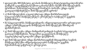 • დავალება N9 მეხუთე კლასის მოსწავლე მულტიდისციპლინური
გუნდის გადაწყვეტილებით განათლებას იღებს შინ სწავლების
ფორმით. ჩამოთვლილთაგან რომელი პირობა უნდა იყოს
გათვალისწინებული შინ სწავლების დროს?
• ა) შინ სწავლებას აუცილებლად უნდა წარმართავდეს
სპეციალური მასწავლებელი ეროვნული სასწავლო გეგმის
შესაბამისად.
• ბ) სპეციალურმა მასწავლებელმა ინდივიდუალური გრაფიკით
უნდა უზრუნველყოს მოსწავლის შინ სწავლება მშობლის
დახმარებით.
• გ) შინ სწავლება უნდა მიმდინარეობდეს საგნის სპეციფიკის
გათვალისწინებით, ზოგიერთ გაკვეთილს მოსწავლე
აუცილებლად სკოლაში უნდა დაესწროს.
• დ) შინ სწავლებას უნდა წარმართავდნენ სხვადასხვა საგნის
მასწავლებლები ინდივიდუალური სასწავლო გეგმის
შესაბამისად გაწერილი გრაფიკით.
დ )
74
შედგენილია მარინე რეხვიაშვილის მიერ
 