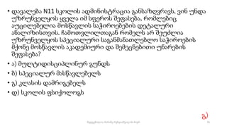 • დავალება N11 სკოლის ადმინისტრაცია განსაზღვრავს, ვინ უნდა
უზრუნველყოს ყველა იმ სფეროს შეფასება, რომლებიც
აუცილებელია მოსწავლის საჭიროებების დეტალური
ანალიზისთვის. ჩამოთვლილთაგან რომელს არ შეუძლია
უზრუნველყოს სპეციალური საგანმანათლებლო საჭიროების
მქონე მოსწავლის აკადემიური და შემეცნებითი უნარების
შეფასება?
• ა) მულტიდისციპლინურ გუნდს
• ბ) სპეციალურ მასწავლებელს
• გ) კლასის დამრიგებელს
• დ) სკოლის ფსიქოლოგს
გ)
76
შედგენილია მარინე რეხვიაშვილის მიერ
 
