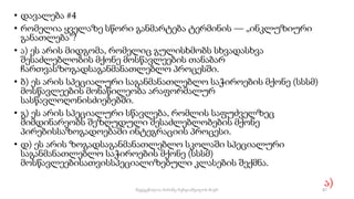 • დავალება #4
• რომელია ყველაზე სწორი განმარტება ტერმინის — „ინკლუზიური
განათლება“?
• ა) ეს არის მიდგომა, რომელიც გულისხმობს სხვადასხვა
შესაძლებლობის მქონე მოსწავლეების თანაბარ
ჩართვასზოგადსაგანმანათლებლო პროცესში.
• ბ) ეს არის სპეციალური საგანმანათლებლო საჭიროების მქონე (სსსმ)
მოსწავლეების მონაწილეობა არაფორმალურ
სასწავლოღონისძიებებში.
• გ) ეს არის სპეციალური სწავლება, რომლის საფუძველზეც
მიმდინარეობს შეზღუდული შესაძლებლობების მქონე
პირებისსაზოგადოებაში ინტეგრაციის პროცესი.
• დ) ეს არის ზოგადსაგანმანათლებლო სკოლაში სპეციალური
საგანმანათლებლო საჭიროების მქონე (სსსმ)
მოსწავლეებისათვისსპეციალიზებული კლასების შექმნა.
ა)
87
შედგენილია მარინე რეხვიაშვილის მიერ
 