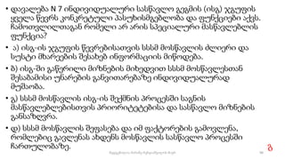 • დავალება N 7 ინდივიდუალური სასწავლო გეგმის (ისგ) ჯგუფის
ყველა წევრს კონკრეტული პასუხისმგებლობა და ფუნქციები აქვს.
ჩამოთვლილთაგან რომელი არ არის სპეციალური მასწავლებლის
ფუნქცია?
• ა) ისგ-ის ჯგუფის წევრებისათვის სსსმ მოსწავლის ძლიერი და
სუსტი მხარეების შესახებ ინფორმაციის მიწოდება.
• ბ) ისგ-ში გაწერილი მიზნების მიხედვით სსსმ მოსწავლესთან
შესაბამისი უნარების განვითარებაზე ინდივიდუალურად
მუშაობა.
• გ) სსსმ მოსწავლის ისგ-ის შექმნის პროცესში საგნის
მასწავლებლებისთვის პრიორიტეტებისა და სასწავლო მიზნების
განსაზღვრა.
• დ) სსსმ მოსწავლის შეფასება და იმ ფაქტორების გამოვლენა,
რომლებიც გავლენას ახდენს მოსწავლის სასწავლო პროცესში
ჩართულობაზე. გ
98
შედგენილია მარინე რეხვიაშვილის მიერ
 