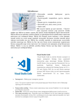 10
SQLiteBrowser:
• Өгөгдлийн сангийн файлуудыг үүсгэх,
нягтруулах.
• Хүснэгтүүдийг тодорхойлох, үүсгэх, өөрчлөх,
устгах.
• Индекс үүсгэх, тодорхойлох, устгах.
• Бичлэгийг үзэх, засах, нэмэх, устгах.
• Хайлт хийх.
SQL асуулга гаргаж, үр дүнг шалгана . • Хүснэгт
эсвэл асуулгын өгөгдөл дээр үндэслэн энгийн
график зур. SQLite нь жижиг, хурдан, бие даасан, өндөр найдвартай, бүрэн ажиллагаатай.
SQLite-ийн код нь нийтийн эзэмшилд байдаг тул арилжааны болон хувийн ямар ч зорилгоор
ашиглахад үнэ төлбөргүй байдаг. SQLite бол бидний тоолж чадахаас ч олон програм,
түүний дотор хэд хэдэн өндөр түвшний төслүүдийг багтаасан дэлхийн хамгийн өргөн
тархсан мэдээллийн сан юм. SQLite бол дэлхийн хамгийн их ашиглагддаг мэдээллийн
сангийн хөдөлгүүр юм. SQLite нь бүх гар утас болон ихэнх компьютерт суурилагдсан
бөгөөд хүмүүсийн өдөр тутам хэрэглэдэг тоо томшгүй олон программ дотор багцлагдсан
байдаг. SQLite эх код нь нийтийн домэйнд байдаг бөгөөд хүн бүр ямар ч зорилгоор
ашиглахад үнэ төлбөргүй байдаг.
Visual Studio Code
Visual Studio Code нь хөнгөн боловч хүчирхэг эх
кодын засварлагч бөгөөд таны ширээний
компьютер дээр ажилладаг бөгөөд Windows,
macOS болон Linux-д ашиглах боломжтой. Энэ нь
JavaScript, TypeScript болон Node.js-ийн
суурилуулсан дэмжлэгтэй бөгөөд бусад хэл (C++,
C#, Java, Python, PHP, Go гэх мэт) болон ажиллах
хугацаа (.NET болон Unity гэх мэт) өргөтгөлүүдийн
баялаг экосистемтэй. UI нь таван хэсэгт
хуваагдана:
 Засварлагч - Файлуудыг засварлах үндсэн
хэсэг. Та хүссэн хэмжээгээрээ олон редакторуудыг босоо болон хэвтээ байдлаар
зэрэгцүүлэн нээж болно.
 Хажуугийн самбар - Төсөл дээрээ ажиллахад тань туслах Explorer гэх мэт өөр өөр
үзэл бодлыг агуулсан.
 Status Bar - Нээгдсэн төсөл болон таны засварласан файлуудын тухай мэдээлэл.
 Үйл ажиллагааны мөр - Хамгийн зүүн талд байрлах энэ нь танд харагдац хооронд
шилжих боломжийг олгож, Git-г идэвхжүүлсэн үед гарах өөрчлөлтүүдийн тоо зэрэг
контекстэд хамаарах нэмэлт үзүүлэлтүүдийг өгдөг.
 