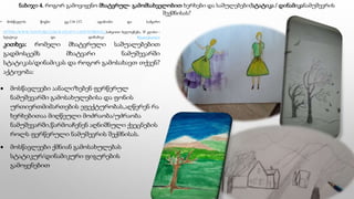 ნაბიჯი 4. როგორ გამოვიყენო მხატვრულ- გამომსახველობით ხერხები და საშულებები(სტატიკა / დინამიკანამუშევრის
შექმნისას?
• მოსწავლის წიგნი გვ.114-117. ადამიანი და სამყარო
HTTPS://WWW.YOUTUBE.COM/WATCH?V=CHWTET8SYOG სახვითი ხელოვნება, VI კლასი -
სტატიკა და დინამიკა #ტელესკოლა
კითხვა: რომელი მხატვრული საშუალებებით
გადმოსცემს მხატვარი ნამუშევარში
სტატიკას/დინამიკას და როგორ გამოსახავთ თქვენ?
აქტივობა:
 მოსწავლეები აანალიზებენ ფერწერულ
ნამუშევარში გამოსახულებისა და ფონის
ურთიერთმიმართების ეფექტურობას,აღწერენ რა
ხერხებითაა მიღწეული მოძრაობა/უძრაობა
ნამუშევარში,წარმოაჩენენ აღნიშნული ქვეცნების
როლს ფერწერული ნამუშევრის შექმნისას.
 მოსწავლეები ქმნიან გამოსახულებას
სტატიკურ/დინამიკური ფიგურების
გამოყენებით
 