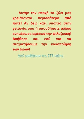 Αυτήν την εποχή τα ζώα μας
χρειάζονται περισσότερο από
ποτέ! Αν δεις κάτι ύποπτο στην
γειτονία σου ή οπουδήποτε αλλού
ενημέρωσε αμέσως την φιλοζωική!
Βοήθησε και εσύ για να
σταματήσουμε την κακοποίηση
των ζώων!
 