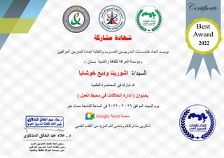 ‫مشاركة‬ ‫شهادة‬
‫يؤيــــد‬
‫اتحاد‬
‫العــــرب‬ ‫المدربيــــن‬ ‫نقابــــــات‬
‫العراقيين‬ ‫للمدربين‬ ‫العامة‬ ‫والنقابة‬
‫والتنمية‬ ‫للثقافة‬ ‫العراقة‬ ‫ومؤسسة‬
: ‫بــــأن‬
-
‫ة‬/‫السيد‬
‫خوشابا‬ ‫وديع‬ ‫اشورينا‬
‫شارك‬ ‫قد‬
‫العلمية‬ ‫المحاضرة‬ ‫في‬
‫بعـنوان‬
) ‫العمل‬ ‫محيط‬ ‫في‬ ‫الخالفات‬ ‫إدارة‬ (
‫يوم‬
‫السبت‬
‫الموافق‬
26
/
3
/
2022
‫ال‬ ‫الساعة‬ ‫في‬
‫تاسعة‬
‫عبر‬ ً‫ء‬‫مسا‬
‫منصة‬
Google Meet
‫العلمي‬ ‫التقدم‬ ‫من‬ ‫المزيد‬ ‫لكم‬ ‫ونتمنى‬ ‫مشاركتكم‬ ‫شاكرين‬
‫المندالوي‬ ‫الخالق‬ ‫عبد‬ ‫عالء‬ . ‫د‬
‫العر‬ ‫المدربين‬ ‫نقابات‬ ‫اتحاد‬ ‫رئيس‬
‫ب‬
‫العراقيين‬ ‫للمدربين‬ ‫العامة‬ ‫النقابة‬ ‫رئيس‬
‫والتنمية‬ ‫للثقافة‬ ‫العراقة‬ ‫مؤسسة‬ ‫مدير‬
2022
 