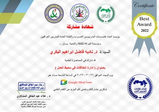 ‫مشاركة‬ ‫شهادة‬
‫يؤيــــد‬
‫اتحاد‬
‫العــــرب‬ ‫المدربيــــن‬ ‫نقابــــــات‬
‫العراقيين‬ ‫للمدربين‬ ‫العامة‬ ‫والنقابة‬
‫والتنمية‬ ‫للثقافة‬ ‫العراقة‬ ‫ومؤسسة‬
: ‫بــــأن‬
-
‫ة‬/‫السيد‬
‫البكري‬ ‫ابراهيم‬ ‫فاضل‬ ‫ناديه‬ .‫د‬
‫شارك‬ ‫قد‬
‫العلمية‬ ‫المحاضرة‬ ‫في‬
‫بعـنوان‬
) ‫العمل‬ ‫محيط‬ ‫في‬ ‫الخالفات‬ ‫إدارة‬ (
‫يوم‬
‫السبت‬
‫الموافق‬
26
/
3
/
2022
‫ال‬ ‫الساعة‬ ‫في‬
‫تاسعة‬
‫عبر‬ ً‫ء‬‫مسا‬
‫منصة‬
Google Meet
‫العلمي‬ ‫التقدم‬ ‫من‬ ‫المزيد‬ ‫لكم‬ ‫ونتمنى‬ ‫مشاركتكم‬ ‫شاكرين‬
‫المندالوي‬ ‫الخالق‬ ‫عبد‬ ‫عالء‬ . ‫د‬
‫العر‬ ‫المدربين‬ ‫نقابات‬ ‫اتحاد‬ ‫رئيس‬
‫ب‬
‫العراقيين‬ ‫للمدربين‬ ‫العامة‬ ‫النقابة‬ ‫رئيس‬
‫والتنمية‬ ‫للثقافة‬ ‫العراقة‬ ‫مؤسسة‬ ‫مدير‬
2022
 