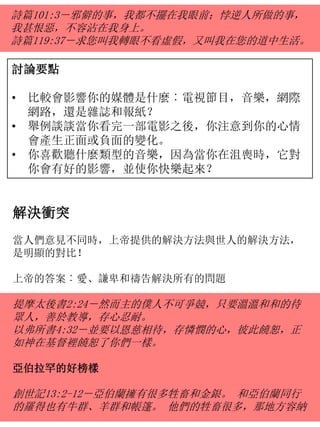 詩篇101:3－邪僻的事，我都不擺在我眼前；悖逆人所做的事，
我甚恨惡，不容沾在我身上。
詩篇119:37－求您叫我轉眼不看虛假，又叫我在您的道中生活。
討論要點
• 比較會影響你的媒體是什麼︰電視節目，音樂，網際
網路，還是雜誌和報紙？
• 舉例談談當你看完一部電影之後，你注意到你的心情
會產生正面或負面的變化。
• 你喜歡聽什麼類型的音樂，因為當你在沮喪時，它對
你會有好的影響，並使你快樂起來？
解決衝突
當人們意見不同時，上帝提供的解決方法與世人的解決方法，
是明顯的對比！
上帝的答案︰愛、謙卑和禱告解決所有的問題
提摩太後書2:24－然而主的僕人不可爭競，只要溫溫和和的待
眾人，善於教導，存心忍耐。
以弗所書4:32－並要以恩慈相待，存憐憫的心，彼此饒恕，正
如神在基督裡饒恕了你們一樣。
亞伯拉罕的好榜樣
創世記13:2-12－亞伯蘭擁有很多牲畜和金銀。 和亞伯蘭同行
的羅得也有牛群、羊群和帳篷。 他們的牲畜很多，那地方容納
 