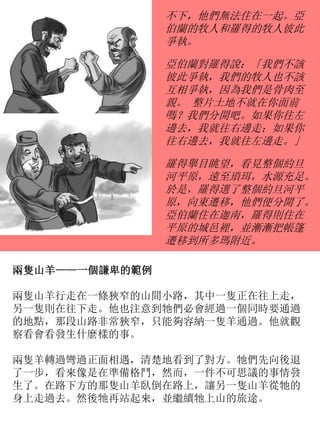 不下，他們無法住在一起。亞
伯蘭的牧人和羅得的牧人彼此
爭執。
亞伯蘭對羅得說：「我們不該
彼此爭執，我們的牧人也不該
互相爭執，因為我們是骨肉至
親。 整片土地不就在你面前
嗎？我們分開吧。如果你往左
邊去，我就往右邊走；如果你
往右邊去，我就往左邊走。」
羅得舉目眺望，看見整個約旦
河平原，遠至瑣珥，水源充足。
於是，羅得選了整個約旦河平
原，向東遷移，他們便分開了。
亞伯蘭住在迦南，羅得則住在
平原的城邑裡，並漸漸把帳篷
遷移到所多瑪附近。
兩隻山羊——一個謙卑的範例
兩隻山羊行走在一條狹窄的山間小路，其中一隻正在往上走，
另一隻則在往下走。他也注意到牠們必會經過一個同時要通過
的地點，那段山路非常狹窄，只能夠容納一隻羊通過。他就觀
察看會看發生什麼樣的事。
兩隻羊轉過彎過正面相遇，清楚地看到了對方。牠們先向後退
了一步，看來像是在準備格鬥，然而，一件不可思議的事情發
生了。在路下方的那隻山羊臥倒在路上，讓另一隻山羊從牠的
身上走過去。然後牠再站起來，並繼續牠上山的旅途。
 
