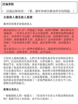 討論要點
• 討論這個原則︰「愛、謙卑和禱告解決所有的問題。」
去服務人還是被人服務
屬神的領導者會服務他人
路加福音22:24-27－門徒起了爭論，他們中間哪一個可算為大。
耶穌說：「外邦人有君王為主治理他們，那掌權管他們的稱為
恩主。但你們不可這樣；你們裡頭為大的，倒要像年幼的；為
首領的，倒要像服事人的。是誰為大？是坐席的呢？是服事人
的呢？不是坐席的大嗎？然而，我在你們中間，如同服事人
的。」
馬太福音23:11-12－你們中間誰為大，誰就要作你們的用人。
凡自高的，必降為卑；自卑的，必升為高。
只因世人愚昧的觀念，人們才會為變化無常的名望和財富相互
爭鬥。在這短暫居住的世界裡，人們為權力、地位、財富和榮
譽而鬥爭。結果只發現，那並不能滿足他們！如亞歷山大大帝，
他征服了他當時所知道的世界，死於酗酒，因不再有更多世界
可以征服而哭泣！或是像拿破崙，他的勢力使得整個歐洲在他
的腳下顫抖，但在被放逐時死去，臨死前乞求把他的靴子穿上，
以便能死得像一名士兵！又或是像凱撒，在他聲名頂峰之時，
他的朋友從背後把他刺殺了﹗當他們被稱在人生的天平上時，
都顯出他們的虧欠。
傲慢自負的人
一個傲慢的人問一個農夫︰「你為何不在世人中間高舉你的頭
呢？我既不向上帝低頭，也不向人低頭！」
 