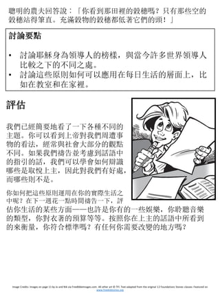 聰明的農夫回答說︰「你看到那田裡的穀穗嗎？只有那些空的
穀穗站得筆直。充滿穀物的穀穗都低著它們的頭！」
討論要點
• 討論耶穌身為領導人的榜樣，與當今許多世界領導人
比較之下的不同之處。
• 討論這些原則如何可以應用在每日生活的層面上，比
如在教室和在家裡。
評估
我們已經簡要地看了一下各種不同的
主題。你可以看到上帝對我們周遭事
物的看法，經常與社會大部分的觀點
不同。如果我們禱告並考慮到話語中
的指引的話，我們可以學會如何辯識
哪些是取悅上主，因此對我們有好處，
而哪些則不是。
你如何把這些原則運用在你的實際生活之
中呢？在下一週花一點時間禱告一下，評
估你生活的某些方面——也許是你有的一些娛樂，你聆聽音樂
的類型，你對衣著的預算等等。按照你在上主的話語中所看到
的來衡量，你符合標準嗎？有任何你需要改變的地方嗎？
Image Credits: Images on page 11 by Jo and Nik via FreeBibleImages.com. All other art © TFI. Text adapted from the original 12 Foundations Stones classes. Featured on
www.freekidstories.org
 