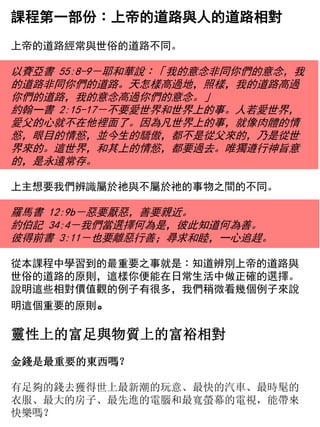 課程第一部份︰上帝的道路與人的道路相對
上帝的道路經常與世俗的道路不同。
以賽亞書 55:8-9－耶和華說︰「我的意念非同你們的意念，我
的道路非同你們的道路。天怎樣高過地，照樣，我的道路高過
你們的道路，我的意念高過你們的意念。」
約翰一書 2:15-17－不要愛世界和世界上的事。人若愛世界，
愛父的心就不在他裡面了。因為凡世界上的事，就像肉體的情
慾，眼目的情慾，並今生的驕傲，都不是從父來的，乃是從世
界來的。這世界，和其上的情慾，都要過去。唯獨遵行神旨意
的，是永遠常存。
上主想要我們辨識屬於祂與不屬於祂的事物之間的不同。
羅馬書 12:9b－惡要厭惡，善要親近。
約伯記 34:4－我們當選擇何為是，彼此知道何為善。
彼得前書 3:11－也要離惡行善；尋求和睦，一心追趕。
從本課程中學習到的最重要之事就是︰知道辨別上帝的道路與
世俗的道路的原則，這樣你便能在日常生活中做正確的選擇。
說明這些相對價值觀的例子有很多，我們稍微看幾個例子來說
明這個重要的原則。
靈性上的富足與物質上的富裕相對
金錢是最重要的東西嗎？
有足夠的錢去獲得世上最新潮的玩意、最快的汽車、最時髦的
衣服、最大的房子、最先進的電腦和最寬螢幕的電視，能帶來
快樂嗎？
 