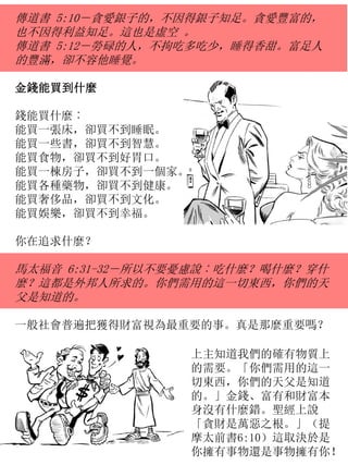 傳道書 5:10－貪愛銀子的，不因得銀子知足。貪愛豐富的，
也不因得利益知足。這也是虛空 。
傳道書 5:12－勞碌的人，不拘吃多吃少，睡得香甜。富足人
的豐滿，卻不容他睡覺。
金錢能買到什麼
錢能買什麼︰
能買一張床，卻買不到睡眠。
能買一些書，卻買不到智慧。
能買食物，卻買不到好胃口。
能買一棟房子，卻買不到一個家。
能買各種藥物，卻買不到健康。
能買奢侈品，卻買不到文化。
能買娛樂，卻買不到幸福。
你在追求什麼？
馬太福音 6:31-32－所以不要憂慮說︰吃什麼？喝什麼？穿什
麼？這都是外邦人所求的。你們需用的這一切東西，你們的天
父是知道的。
一般社會普遍把獲得財富視為最重要的事。真是那麼重要嗎？
上主知道我們的確有物質上
的需要。「你們需用的這一
切東西，你們的天父是知道
的。」金錢、富有和財富本
身沒有什麼錯。聖經上說
「貪財是萬惡之根。」（提
摩太前書6:10）這取決於是
你擁有事物還是事物擁有你！
 