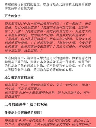 關鍵在於你對它們的態度，以及你是否允許物質上的東西在你
的生活中佔有優先權。
更大的倉房
路加福音12:16-21－就用比喻對他們說︰「有一個財主，田產
豐盛，自己心裡思想說︰『我的出產沒有地方收藏，怎麼辦
呢？』又說︰『我要這麼辦︰要把我的倉房拆了，另蓋更大的。
在那裡好收藏我一切的糧食和財物。然後要對我的靈魂說︰
「靈魂哪，你有許多財物積存，可作多年的費用。只管安安逸
逸地吃喝快樂吧。」』神卻對他說︰『無知的人哪，今夜必要
你的靈魂，你所預備的要歸誰呢？』凡為自己積財，在神面前
卻不富足的，也是這樣。」
在這個寓言中，這位富人想要建更大的建築物，如果他建造的
動機是正確的話，那就它本身來說並不是一件壞事。但他的目
的只是為了他自己增加財物，並不是要和他人分享。他的心思
之所以在倉房上面，是因為倉房始終在他的心裡。
過分追求財富的危險
路加福音 12:15－你們要謹慎自守，免去一切的貪心；因為人
的生命，不在乎家道豐富。
馬可福音 8:36－人就是賺得全世界，賠上自己的生命，有什
麼益處呢？
上帝的經濟學︰給予的祝福
什麼是上帝經濟學的規則？
路加福音 6:38－你們要給人，就必有給你們的，並且用十足
的升斗，連搖帶按、上尖下流的倒在你們懷裡；因為你們用什
 