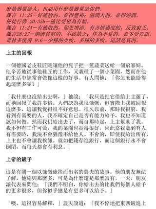 麼量器量給人，也必用什麼量器量給你們。
箴言 11:25－好施捨的，必得豐裕；滋潤人的，必得滋潤。
使徒行傳 20:35b－施比受更為有福。
箴言 11:24－有施散的，卻更增添；有吝惜過度的，反致窮乏。
箴言28:27－賙濟貧窮的，不致缺乏；佯為不見的，必多受咒詛。
哥林多後書 9:6－少種的少收，多種的多收。這話是真的。
上主的回報
一個德國老皮鞋匠剛讓他的兒子把一籃蔬菜送給一個窮寡婦。
他辛苦地從事他鞋匠的工作，又栽種了一個小菜園，然而在他
的生活中經常會做像這樣的好事。有人問他：「你怎麼能給得
起這麼多呢？」
「我什麼也沒給出去啊，」他說：「我只是把它借給上主罷了，
而祂回報了我許多倍。人們認為我很慷慨，但實際上我被回報
這麼多，這讓我覺得很不好意思。很久以前，那時我很窮，我
看到有需要的人，我不確定自己是否有能力給予，我也不知道
該如何做。然而我仍給出去了，而自那時起，上主幫助了我。
我不但有工作可做，我的菜園也長得很好，因此當我聽到有人
有需要時，我決不會猶豫不給他人。不會的，即使我給出所有，
上主也不會讓我挨餓。就如把錢存進銀行，而這個銀行永不會
倒閉，而每天都會有利息。」
上帝的鏟子
這是有關一個以慷慨施捨而出名的農夫的故事。他的朋友無法
了解，他施與那麼多，可是為什麼還是那麼富有。一天，朋友
派代表來問他：「我們不明白，你給出去的比我們每個人給予
的更多很多，但你似乎總是有更多可以給予。」
「噢，這很容易解釋，」農夫說道：「我不停地把東西鏟進上
 