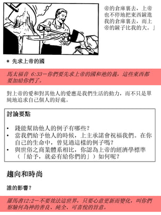 帝的倉庫裏去，上帝
也不停地把東西鏟進
我的倉庫裏去，而上
帝的鏟子比我的大。」
討論要點
• 錢能幫助他人的例子有哪些？
• 當我們給予他人的時候，上主承諾會祝福我們。在你
自己的生命中，曾見過這樣的例子嗎？
• 與世俗之商業體系相比，你認為上帝的經濟學標準
（「給予，就必有給你們的」）如何呢？
* 先求上帝的國
馬太福音 6:33－你們要先求上帝的國和祂的義，這些東西都
要加給你們了。
對上帝的愛和對其他人的愛應是我們生活的動力，而不只是單
純地追求自己個人的好處。
趨向和時尚
誰的影響？
羅馬書12:2－不要效法這世界，只要心意更新而變化，叫你們
察驗何為神的善良、純全、可喜悅的旨意。
 