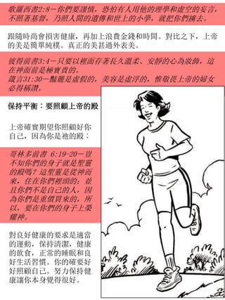 歌羅西書2:8－你們要謹慎，恐怕有人用他的理學和虛空的妄言，
不照著基督，乃照人間的遺傳和世上的小學，就把你們擄去。
跟隨時尚會損害健康，再加上浪費金錢和時間。對比之下，上帝
的美是簡單純樸。真正的美甚過外表美。
上帝確實期望你照顧好你
自己，因為你是祂的殿︰
哥林多前書 6:19-20－豈
不知你們的身子就是聖靈
的殿嗎？這聖靈是從神而
來，住在你們裡頭的；並
且你們不是自己的人，因
為你們是重價買來的，所
以，要在你們的身子上榮
耀神。
對良好健康的要求是適當
的運動，保持清潔，健康
的飲食，正常的睡眠和良
好生活習慣。你的確要好
好照顧自己。努力保持健
康讓你本身覺得很好。
彼得前書3:4－只要以裡面存著長久溫柔、安靜的心為妝飾，這
在神面前是極寶貴的。
箴言31:30－豔麗是虛假的，美容是虛浮的，惟敬畏上帝的婦女
必得稱讚。
保持平衡︰要照顧上帝的殿
 