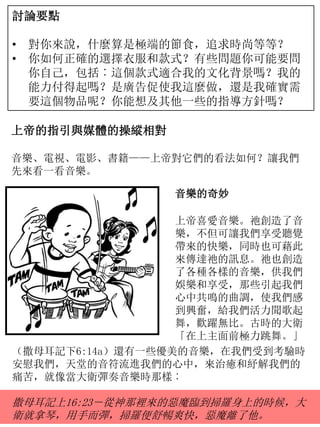 討論要點
• 對你來說，什麼算是極端的節食，追求時尚等等？
• 你如何正確的選擇衣服和款式？有些問題你可能要問
你自己，包括︰這個款式適合我的文化背景嗎？我的
能力付得起嗎？是廣告促使我這麼做，還是我確實需
要這個物品呢？你能想及其他一些的指導方針嗎？
上帝的指引與媒體的操縱相對
音樂、電視、電影、書籍——上帝對它們的看法如何？讓我們
先來看一看音樂。
音樂的奇妙
上帝喜愛音樂。祂創造了音
樂，不但可讓我們享受聽覺
帶來的快樂，同時也可藉此
來傳達祂的訊息。祂也創造
了各種各樣的音樂，供我們
娛樂和享受，那些引起我們
心中共鳴的曲調，使我們感
到興奮，給我們活力聞歌起
舞，歡躍無比。古時的大衛
「在上主面前極力跳舞。」
（撒母耳記下6:14a）還有一些優美的音樂，在我們受到考驗時
安慰我們，天堂的音符流進我們的心中，來治癒和紓解我們的
痛苦，就像當大衛彈奏音樂時那樣︰
撒母耳記上16:23－從神那裡來的惡魔臨到掃羅身上的時候，大
衛就拿琴，用手而彈，掃羅便舒暢爽快，惡魔離了他。
 