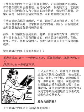 音樂在我們的生活中佔有重要的地位。它能感動我們的感情，
有時甚至難以用言辭表達。它是內心的一個美麗表述，它能與
上帝放在我們每個人內心深處的珍貴情感，做特別的聯繫。音
樂可以是一個非常感情化的經歷，可以是好的或是壞的。
有些音樂能為你帶來溫暖、平靜、清晰的思想和靈感。另有些
音樂則會帶來混亂、攻擊性和消沈的感覺。因此，明智的做法
是用智慧來決定你聽何種的音樂。
如果一曲音樂使你感到沮喪、憂鬱、困惑或有攻擊性，那麼它
多半並非由上主所啟發而作成的！但它若讓你感到愛、喜悅、
快樂、平安、興奮或憐憫心，那麼它通常會是上主所啟發而作
成的。
聖經勸誡我們要「辨別善與惡」︰
希伯來書5:14b－……他們的心竅，習練得通達，就能分辨好歹
了。
詩篇34:14a－要離惡行善。
不只是音樂而已，這種情形也同樣
適用於其他形式的媒體，例如電視、
電影、報紙、收音機、網際網路等
等。你所看到、讀到、或聽到的都
在激勵你去愛和幫助他人嗎？它在
鼓勵你，並使你感到積極而快樂嗎？
或是它導致你絕望地消沈下去或是
煽動你去攻擊他人？
避免負面消極！
上主勸誡我們要避免負面消極的影響︰
 