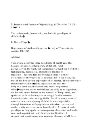 Ž .International Journal of Gynecology & Obstetrics 75 2001
S5�S23
The technocratic, humanistic, and holistic paradigms of
childbirth �
R. Davis-Floyd�
Department of Anthropology, Uni�ersity of Texas Austin,
Austin, TX, USA
Abstract
This article describes three paradigms of health care that
heavily influence contemporary childbirth, most
particularly in the west, but increasingly around the world: the
technocratic, humanistic, and holistic models of
medicine. These models differ fundamentally in their
definitions of the body and its relationship to the mind, and
thus in the health care approaches they charter. The technocratic
model stresses mind�body separation and sees the
body as a machine; the humanistic model emphasizes
mind�body connection and defines the body as an organism;
the holistic model insists on the oneness of body, mind, and
spirit and defines the body as an energy field in constant
interaction with other energy fields. Based on many years of
research into contemporary childbirth, most especially
through interviews with physicians, midwives, nurses, and
mothers, this article seeks to describe the 12 tenets of each
paradigm as they apply to contemporary obstetrical and health
care, and to point out their futuristic implications. I
suggest that practitioners who combine elements of all three
 