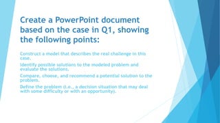 Create a PowerPoint document
based on the case in Q1, showing
the following points:
Construct a model that describes the real challenge in this
case.
Identify possible solutions to the modeled problem and
evaluate the solutions.
Compare, choose, and recommend a potential solution to the
problem.
Define the problem (i.e., a decision situation that may deal
with some difficulty or with an opportunity).
 