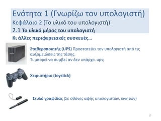 Ενότητα 1 (Γνωρίζω τον υπολογιστή)
Κεφάλαιο 2 (Το υλικό του υπολογιστή)
2.1 Το υλικό μέρος του υπολογιστή
17
Κι άλλες περιφερειακές συσκευές…
Σταθεροποιητής (UPS) Προστατεύει τον υπολογιστή από τις
αυξομειώσεις της τάσης.
Τι μπορεί να συμβεί αν δεν υπάρχει ups;
Χειριστήριο (Joystick)
Στυλό γραφίδας (Σε οθόνες αφής υπολογιστών, κινητών)
 