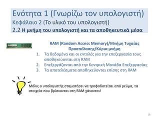 Ενότητα 1 (Γνωρίζω τον υπολογιστή)
Κεφάλαιο 2 (Το υλικό του υπολογιστή)
2.2 Η μνήμη του υπολογιστή και τα αποθηκευτικά μέσα
18
RAM (Random Access Memory)/Μνήμη Τυχαίας
Προσπέλασης/Κύρια μνήμη
1. Τα δεδομένα και οι εντολές για την επεξεργασία τους
αποθηκεύονται στη RAM
2. Επεξεργάζονται από την Κεντρική Μονάδα Επεξεργασίας
3. Τα αποτελέσματα αποθηκεύονται επίσης στη RAM
Μόλις ο υπολογιστής σταματήσει να τροφοδοτείται από ρεύμα, τα
στοιχεία που βρίσκονται στη RAM χάνονται!
 