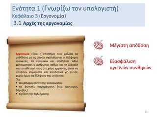 Ενότητα 1 (Γνωρίζω τον υπολογιστή)
Κεφάλαιο 3 (Εργονομία)
3.1 Αρχές της εργονομίας
21
Εργονομία είναι η επιστήμη που μελετά τις
μεθόδους με τις οποίες σχεδιάζονται οι διάφορες
συσκευές, τα εργαλεία και οτιδήποτε άλλο
χρησιμοποιεί ο άνθρωπος καθώς και τη διάταξη
και τοποθέτησή τους στο χώρο εργασίας, ώστε να
αποβούν ευχάριστα και αποδοτικά γι’ αυτόν,
χωρίς όμως να βλάψουν την υγεία του.
Π.χ.
 το κάθισμα οδήγησης αυτοκινήτου
 τις φυσικές παραμέτρους (π.χ. φωτισμός,
θόρυβος)
 τη θέση της τηλεόρασης
Μέγιστη απόδοση
Εξασφάλιση
υγιεινών συνθηκών
 