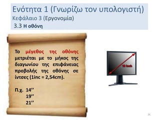 Ενότητα 1 (Γνωρίζω τον υπολογιστή)
Κεφάλαιο 3 (Εργονομία)
3.3 Η οθόνη
26
Το μέγεθος της οθόνης
μετριέται με το μήκος της
διαγωνίου της επιφάνειας
προβολής της οθόνης σε
ίντσες (1inc = 2,54cm).
Π.χ. 14’’
19’’
21’’
 