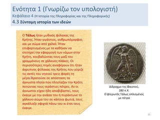 31
Ενότητα 1 (Γνωρίζω τον υπολογιστή)
Κεφάλαιο 4 (Η Ιστορία της Πληροφορίας και της Πληροφορικής)
4.3 Σύντομη ιστορία των ιδεών
Ο Τάλως ήταν μυθικός φύλακας της
Κρήτης. Ήταν γιγάντιος, ανθρωπόμορφος
και με σώμα από χαλκό. Ήταν
επιφορτισμένος με το καθήκον να
επιτηρεί την εφαρμογή των νόμων στην
Κρήτη, κουβαλώντας τους μαζί του
γραμμένους σε χάλκινες πλάκες. Οι
περισσότερες πηγές αναφέρουν ότι ήταν
άγρυπνος φύλακας της Κρήτης που γύριζε
τις ακτές του νησιού τρεις φορές τη
μέρα.[Κρατούσε σε απόσταση τα
άγνωστα πλοία που πλησίαζαν την Κρήτη
πετώντας τους τεράστιες πέτρες. Αν οι
άγνωστοι είχαν ήδη αποβιβαστεί, τους
έκαιγε με την ανάσα του ή πυράκτωνε το
χάλκινο σώμα του σε κάποια φωτιά, τους
αγκάλιαζε σφιχτά πάνω του κι έτσι τους
έκαιγε.
Δίδραχμο της Φαιστού,
280 π.Χ.
Ο φτερωτός Τάλως οπλισμένος
με πέτρα
 