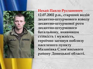 Нехай Павло Русланович
12.07.2002 р.н., старший водій
десантно-штурмового взводу
десантно-штурмової роти
десантно-штурмового
батальйону, виявивши
стійкість і мужність,
героїчно загинув поблизу
населеного пункту
Мазанівка Слов’янського
району Донецької області.
 