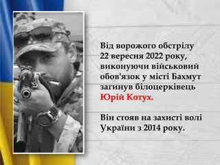 Від ворожого обстрілу
22 вересня 2022 року,
виконуючи військовий
обов'язок у місті Бахмут
загинув білоцерківець
Юрій Котух.
Він стояв на захисті волі
України з 2014 року.
 