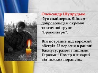 Олександр Шупрудько
був снайпером, бійцем-
добровольцем окремої
тактичної групи
"Браконьєри".
Він потрапив під ворожий
обстріл 22 вересня в районі
Бахмуту, разом з іншими
Героями! Помер в лікарні
від тяжких поранень.
 