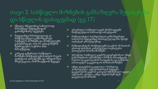 თავი 2. სასწავლო მიზნების განსაზღვრა შეფასებისა
და სწავლის დასაგეგმად (გვ.17)
 სწავლა-სწავლებაც საბოლოოდ
მისაღწევი შედეგებიდან
გამომდინარე იგეგმება.
 შედეგამდე მისასვლელად კი
მასწავლებელი განსაზღვრავს
სასწავლო მიზნებს და მოსწავლეებს
განუმარტავს, თუ რა აქტივობების
შესრულებაა საჭირო მათ
მისაღწევად.
 კარგად გაწერილი სასწავლო
მიზნები მოსწავლეებისათვის რუკის
ფუნქციას ასრულებს და ზრდის მათ
მოტივაციას, რომ მიაღწიონ შედეგს
 ეროვნული სასწავლო გეგმა წარმოადგენს
მასწავლებლის ძირითად ორიენტირს
 მასწავლებელი სტანდარტით განსაზღვრულ
საბოლოო შედეგამდე მისასვლელად მას ჰყოფს
თემატურ ერთეულებად
 მასწავლებელმა მოსწავლეებს გააცნოს ან მათთან
ერთად დასახოს კონკრეტული თემატური
ერთეულის მიზანი/მიზნები
 ეროვნულ სასწავლო გეგმაზე დაყრდნობით უნდა
განსაზღვროს აღნიშნული მიზნის მისაღწევად
საჭირო გაკვეთილების რაოდენობა და გაწეროს
თითოეული გაკვეთილის მიზანი/მიზნები.
 უნდა დაგეგმოს გაკვეთილი, რომელიც
კონკრეტული აქტივობებისგან შედგება.
გაკვეთილის გეგმით გათვალისწინებული ყველა
აქტივობა, ცხადია, უნდა შეესაბამებოდეს
გაკვეთილის მიზანს
13
სლაიდი შედგენილია მარინე რეხვიაშვილის მიერ
 