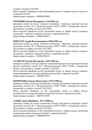 служби в поліції 23.05.2022.
Після окупації перейшов на бік окупаційної влади та зайняв посаду слідчого в
«народній міліції».
Користувався номером: +380969819068.
ЄРЕМЕНКО Роман Вікторович, 24.10.1983 р.н.
проходив службу на посаді старшого інспектора - чергового чергової частини
відділення поліції № 2 Мелітопольського РУП ГУНП в Запорізькій області.
Звільнений зі служби в поліції 14.05.2022.
Після окупації перейшов на бік окупаційної влади та зайняв посаду старшого
інспектора - чергового чергової частини в «народній міліції».
Користувався номером: +380685505421.
ПРИТУЛО Андрій Володимирович, 09.06.1981 р.н.
проходив службу на посаді старшого інспектора - чергового чергової частини
відділення поліції № 2 Мелітопольського РУП ГУНП в Запорізькій області.
Звільнений зі служби в поліції 11.05.2022.
Після окупації перейшов на бік окупаційної влади та зайняв посаду старшого
інспектора - чергового чергової частини в «народній міліції».
Користувався номером: +380964720119.
САЛІБЄЄВ Євгеній Вікторович, 18.07.1981 р.н.
проходив службу на посаді старшого оперуповноваженого сектору кримінальної
поліції відділення поліції № 2 Мелітопольського РУП ГУНП в Запорізькій
області. Звільнений зі служби в поліції 11.05.2022.
Після окупації перейшов на бік окупаційної влади та зайняв посаду старшого
оперуповноваженого сектору кримінальної поліції в «народній міліції».
Користувався номером: +380980727015.
КИРИЧЕНКО Дмитро Васильович, 07.03.1980 р.н.
проходив службу на посаді поліцейського сектору реагування патрульної поліції
відділення поліції № 2 Мелітопольського РУП ГУНП в Запорізькій області.
Звільнений зі служби в поліції 23.05.2022.
Після окупації перейшов на бік окупаційної влади та зайняв посаду
поліцейського сектору реагування патрульної поліції в «народній міліції».
Користувався номером: +380972376458.
ЛАНЯК Денис Юрійович, 07.11.1988 р.н.
проходив службу на посаді інспектора сектору реагування патрульної поліції
відділення поліції № 2 Мелітопольського РУП ГУНП в Запорізькій області.
Звільнений зі служби в поліції 23.05.2022.
Після окупації перейшов на бік окупаційної влади та зайняв посаду інспектора
сектору реагування патрульної поліції в «народній міліції».
Користувався номером: +380680684254.
 