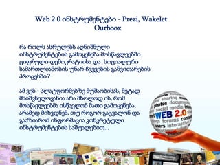 Web 2.0 ინსტრუმენტები - Prezi, Wakelet
Ourboox
რა როლს ასრულებს აღნიშნული
ინსტრუმენტების გამოყენება მოსწავლეებში
ციფრული დემოკრატიისა და სოციალური
სამართლიანობის უნარ-ჩვევების განვითარების
პროცესში?
ამ ვებ - პლატფორმებზე მუშაობისას, მეტად
მნიშვნელოვანია არა მხოლოდ ის, რომ
მოსწავლეებმა ისწავლონ მათი გამოყენება,
არამედ მიხვდნენ, თუ როგორ გაცვალონ და
გააზიარონ ინფორმაცია კონკრეტული
ინსტრუმენტების საშუალებით...
 