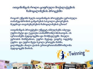 ითვინინგის როლი ციფრული მოქალაქეების
ჩამოყალიბების პროცესში
როგორ უწყობს ხელს ითვინინგის პროექტები ევროპული
თანამეგობრობის გამყარებას სასკოლო ცხოვრების
მუდმივი თავისებურების ჩამოყალიბების გზით?
ითვინინგის პროექტები უწყვეტ იმპულსებს იძლევა
უფრო მეტი და უკეთესი თანამშრომლობისათვის. ის
აერთიანებს პედაგოგებსა და მოსწავლეებს მთელი
ევროპის მასშტაბით, უფრო მეტად, ვიდრე ოდესმე:
უფრო და უფრო მეტი სკოლა ერთვება მასში,
ყალიბდება ახალი ტიპის ურთიერთთანამშრომლობა
პედაგოგებს შორის.
 