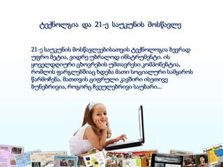21-ე საუკუნის მოსწავლეებისათვის ტექნოლოგია ბევრად
უფრო მეტია, ვიდრე უბრალოდ ინსტრუმენტი. ის
ყოველდღიური ცხოვრების უმთავრესი კომპონენტია,
რომლის ფარგლებშიაც ხდება მათი სოციალური სამყაროს
წარმოჩენა. მათთვის ციფრული კავშირი ისეთივე
ბუნებრივია, როგორც ჩვეულებრივი საუბარი...
ტექნოლგია და 21-ე საუკუნის მოსწავლე
 