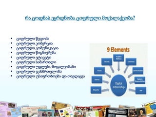 რა ცოდნას ეყრდნობა ციფრული მოქალაქეობა?
 ციფრული წვდომა
 ციფრული კომერცია
 ციფრული კომუნიკაცია
 ციფრული წიგნიერება
 ციფრული ეტიკეტი
 ციფრული სამართალი
 ციფრული უფლება-მოვალეობანი
 ციფრული ჯანმრთელობა
 ციფრული უსაფრთხოება და თავდაცვა
 