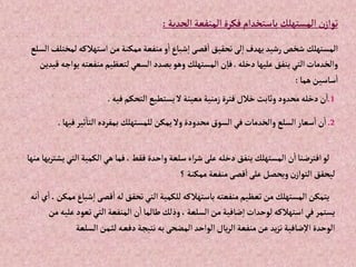 ‫إلحدية‬‫إلمنفعة‬‫فكرة‬‫باستخدإم‬‫إلمستهلك‬ ‫ن‬‫توإز‬
:
‫ل‬‫إستهالكه‬‫من‬‫ممكنة‬ ‫منفعة‬‫و‬‫إ‬‫شباع‬‫إ‬‫قصى‬‫إ‬‫تحقيق‬‫لى‬‫إ‬‫يهدف‬‫رشيد‬‫شخص‬ ‫إلمستهلك‬
‫إلسلع‬‫مختلف‬
‫دخله‬‫عليها‬‫ينفق‬‫إلتي‬‫وإلخدمات‬
.
‫منفعت‬‫لتعظيم‬‫إلسعي‬‫بصدد‬‫وهو‬ ‫إلمستهلك‬‫ن‬‫فا‬
‫قيدين‬ ‫يوإجه‬‫ه‬
‫هما‬‫ساسين‬‫إ‬
:
1
.
‫فيه‬‫إلتحكم‬‫يستطيع‬‫ال‬‫معينة‬‫زمنية‬‫فترة‬‫خالل‬‫وثابت‬‫محدود‬ ‫دخله‬‫ن‬‫إ‬
.
2
.
‫ثي‬‫إلتا‬‫بمفرده‬ ‫للمستهلك‬‫يمكن‬‫وال‬‫محدودة‬‫إلسوق‬‫في‬‫وإلخدمات‬‫إلسلع‬‫سعار‬‫إ‬‫ن‬‫إ‬
‫فيها‬‫ر‬
.
‫إل‬‫إلكمية‬‫هي‬‫فما‬،‫فقط‬ ‫وإحدة‬‫سلعة‬‫إء‬‫ر‬‫ش‬‫على‬ ‫دخله‬‫ينفق‬ ‫إلمستهلك‬‫ن‬‫إ‬‫إفترضنا‬‫لو‬
‫منها‬ ‫يها‬‫ر‬‫يشت‬‫تي‬
‫؟‬‫ممكنة‬‫منفعة‬‫قصى‬‫إ‬‫على‬‫ويحصل‬‫ن‬‫إلتوإز‬‫ليحقق‬
‫قصى‬‫إ‬‫له‬‫تحقق‬‫إلتي‬‫للكمية‬‫باستهالكه‬‫منفعته‬‫تعظيم‬‫من‬‫إلمستهلك‬‫يتمكن‬
‫نه‬‫إ‬‫ي‬‫إ‬،‫ممكن‬‫شباع‬‫إ‬
‫تعو‬‫إلتي‬‫إلمنفعة‬‫ن‬‫إ‬‫طالما‬‫وذلك‬، ‫إلسلعة‬‫من‬‫ضافية‬‫إ‬‫لوحدإت‬‫إستهالكه‬‫في‬‫يستمر‬
‫من‬‫عليه‬‫د‬
‫إلس‬‫من‬‫لث‬‫ه‬‫دفع‬‫نتيجة‬‫به‬‫إلمضحى‬‫إلوإحد‬‫يال‬‫ر‬‫إل‬‫منفعة‬‫عن‬ ‫يد‬‫ز‬‫ت‬‫ضافية‬‫إال‬‫إلوحدة‬
‫لعة‬
 