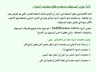 ً‫ثانيا‬
:
‫إلس‬ ‫منحنيات‬‫فكرة‬‫باستخدإم‬‫إلمستهلك‬‫ن‬‫توإز‬
‫وإء‬
:
‫إل‬‫للقياس‬‫إلمنفعة‬ ‫قابلية‬‫إض‬‫ر‬‫إفت‬‫ن‬‫إ‬‫إعتبار‬‫على‬‫إلمنفعة‬ ‫ية‬‫ر‬‫نظ‬‫إالقتصاديون‬ ‫إنتقد‬
‫بعيد‬‫إض‬‫ر‬‫إفت‬‫هو‬‫كمي‬
‫للمن‬‫تيبي‬‫ر‬‫إلت‬‫إلقياس‬‫في‬‫يمثل‬‫وإلذي‬‫إلسوإء‬‫سلوب‬‫با‬‫عنها‬‫وإستعاضوإ‬، ‫إلوإقعية‬‫عن‬
‫سلوب‬‫إال‬‫وهو‬‫فعة‬
‫إلمستهلك‬‫سلوك‬‫تحليل‬‫في‬ ً‫شيوعا‬‫ثر‬‫ك‬‫إال‬
.
‫إلسوإء‬‫منحنى‬
Indifference curve
:
”
‫إلمستهلك‬‫تفضيالت‬‫توضح‬‫بيانية‬‫ة‬‫ر‬‫صو‬‫هو‬
‫إالشباع‬‫من‬‫إلمستوى‬‫نفس‬‫له‬‫تحقق‬‫وإلتي‬،‫إلمختلفة‬‫وإلتوليفات‬
“
‫وهي‬،‫إلخصائص‬‫من‬‫بعدد‬‫إلسوإء‬‫منحنيات‬‫وتتميز‬
:
1
.
‫كبر‬‫إ‬‫شباع‬‫إ‬‫يعطي‬‫على‬‫إ‬‫منحنى‬‫وكل‬‫إلسوإء‬‫منحنيات‬‫من‬ ‫نهائي‬‫ال‬‫عدد‬‫هناك‬‫ن‬‫إ‬
.
2
.
ً‫بدإ‬‫إ‬‫تتقاطع‬‫ال‬‫إلسوإء‬‫منحنيات‬
.
3
.
‫إليمين‬‫جهة‬‫سفل‬‫إ‬‫لى‬‫إ‬‫على‬‫إ‬‫من‬‫تنحدر‬‫إلسوإء‬‫منحنيات‬
.
4
.
‫على‬‫إ‬‫لى‬‫إ‬ ‫مقعرة‬‫و‬‫إ‬‫صل‬‫إال‬‫نقطة‬‫لى‬‫إ‬‫محدبة‬‫إلسوإء‬‫منحنيات‬
.
 